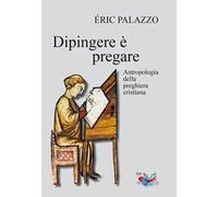 Dipingere è pregare. Antropologia della preghiera cristiana. Nuova ediz.