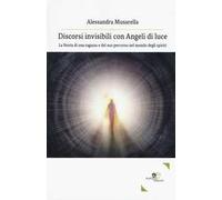 Discorsi invisibili con angeli di luce. La storia di una ragazza e del suo percorso nel mondo degli spiriti