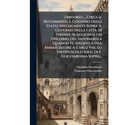 Discorso ... Circa Il Reggimento, E Governo Degli Stati, e Specialmente Sopra Il Governo Della CittÃ Di Firenze. Si Aggiunge Un Discorso Del ... Un Opuscolo Ined. Di F. Guicciardina Sopra...