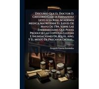 Discurso Que El Doctor D. Gregorio Garcia Fernandez Leyo A La Real Academia Medica Matritense El Jueves De Mayo De 1784, Sobre Las Enfermedades Que Podia Producir Las Copiosas Lluvias E Inundaciones De Aquel Año, Y El Modo De Precaver Dichas...