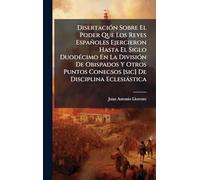 DisertaciÃ3n Sobre El Poder Que Los Reyes Españoles Ejercieron Hasta El Siglo DuodÃ(c)cimo En La DivisiÃ3n De Obispados Y Otros Puntos Conecsos [sic] De Disciplina Eclesiàstica
