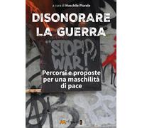 Disonorare la guerra. Percorsi e proposte per una maschilità di pace - Mas...