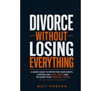 Divorce Without Losing Everything: A Man’s Guide to Protecting Your Assets, Controlling Legal Costs and Securing Your Financial Future