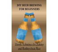 DIY BEER BREWING FOR BEGINNERS: Simple Techniques for Making and Bottling Great Beer