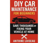 DIY Car Maintenance for Beginners: Save Thousands by Fixing Your Vehicle at Home: A Step-by-Step Guide to Mastering Auto Repairs, Cutting Costs, and Taking Full Control of Your Car’s Health