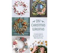 DIY Christmas Wreaths: A Creative Guide to Handmade With Love, Made Easy For You