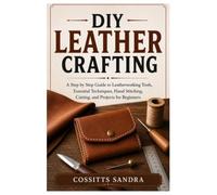 DIY Leather Crafting: A Step by Step Guide to Leatherworking Tools, Essential Techniques, Hand Stitching, Cutting, and Projects for Beginners