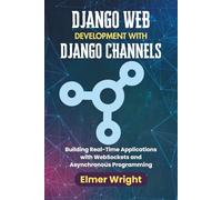 DJANGO WEB DEVELOPMENT WITH DJANGO CHANNELS: Building Real-Time Applications with WebSockets and Asynchronous Programming