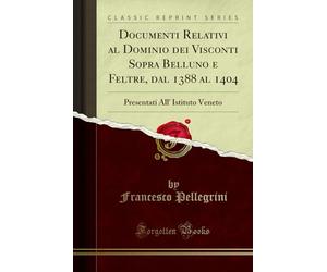 Documenti Relativi al Dominio dei Visconti Sopra Belluno e Feltre, dal 1388 al 1404: Presentati All' Istituto Veneto (Classic Reprint)