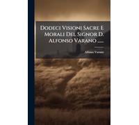 Dodeci Visioni Sacre E Morali Del Signor D. Alfonso Varano ......