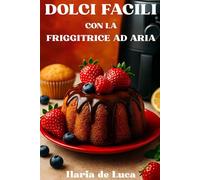 Dolci Facili con la Friggitrice ad Aria: Torte, biscotti e dessert per tutta la famiglia, leggeri e veloci da preparare.