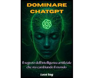 Dominare ChatGpt - Il Segreto dell'Intelligenza Artificiale che sta Cambiando il Mondo: Guida Completa, Pratica e Operativa per sfruttare al massimo il Potere di ChatGpt. Prompt Potenti, Esempi Reali