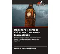 Dominare il tempo: sbloccare il successo inarrestabile: Strategie comprovate per massimizzare ogni minuto e raggiungere i vostri obiettivi più importanti