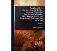Don Jaime I, El Conquistador, Rey De Aragon, Conde De Barcelona, Señor De Montpeller, Segun Las CrÃ3nicas Y Documentos InÃ(c)ditos