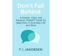 Don’t Fall Behind: A Simple, Clear, and Practical ChatGPT Guide for Beginners in Everyday Life and Work