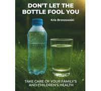 DON’T LET THE BOTTLE FOOL YOU, TAKE CARE OF YOUR FAMILY’S AND CHILDREN’S HEALTH: A Complete Guide to Safe Water, Filtration Systems, and Everyday Protection for Your Family