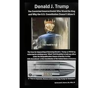 Donald J. Trump The Convicted Insurrectionist Who Would Be King and Why the U.S. Constitution Doesn't Allow It: How to Impeach, Remove & Dethrone King Trump for Dummies