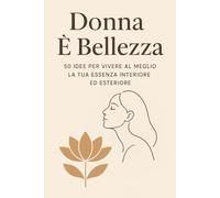 Donna è bellezza: 50 Idee per vivere al meglio la tua essenza interiore ed esteriore
