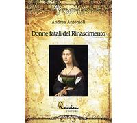 Donne fatali del Rinascimento. Le grandi donne italiane ed europee che hanno fatto la Storia