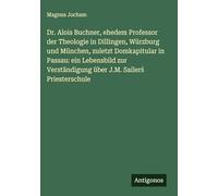 Dr. Alois Buchner, ehedem Professor der Theologie in Dillingen, Würzburg und München, zuletzt Domkapitular in Passau: ein Lebensbild zur Verständigung über J.M. Sailer¿ Priesterschule