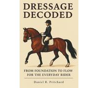 Dressage Decoded: From Foundation to Flow for the Everyday Rider: A Complete Dressage Training Program for Adult Riders: Build Foundation, Improve Movements, Ride with Confidence