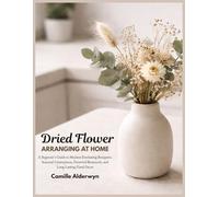 Dried Flower Arranging at Home: A Beginner’s Guide to Modern Everlasting Bouquets, Seasonal Centerpieces, Preserved Botanicals, and Long-Lasting Floral Decor
