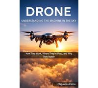 Drones: Understanding the Machines in the Sky: How They Work, Where They’re Used, and Why They Matter