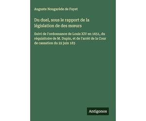 Du duel, sous le rapport de la législation de des m¿urs: Suivi de l'ordonnance de Louis XIV en 1651, du réquisitoire de M. Dupin, et de l'arrèt de la Cour de cassation du 22 juin 183