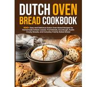 Dutch Oven Bread Cookbook: 100+ Easy and Delicious Dutch Oven Bread Recipes for Homemade Artisan Loaves, Fruit Breads, Sourdough, Rustic Crusty Breads, and Everyday Freshly Baked Bread