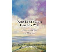 Dying Doesn’t Mean I Am Not Well: Poems to the Earth and Elsewhere