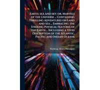 Earth, sea and sky; or, Marvels of the Universe ... Containing Thrilling Adventures on Land and sea ... Embracing the Striking Physical Features of the Earth ... Including a Vivid Description of the Atlantic, Pacific and Indian Oceans