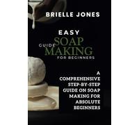 Easy Soap Making Guide for Beginners: A Comprehensive Step-By-Step Guide on Soap Making for Absolute Beginners