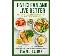 EAT CLEAN AND LIVE BETTER: 100 Wholesome Recipes For A Healthy Lifestyle: A Full Collection Of Healthy Breakfasts, Lunches, Dinner And Snacks