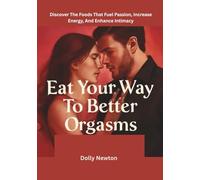 Eat Your Way To Better Orgasms: Discover The Foods That Fuel Passion, Increase Energy, And Enhance Intimacy