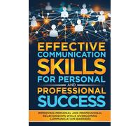 EFFECTIVE COMMUNICATION SKILLS FOR PERSONAL AND PROFESSIONAL SUCCESS: Improving Personal And Professional Relationships While Overcoming Communication Barriers