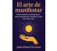 EL ARTE DE MANIFESTAR: Cómo entrenar tu mente para atraer abundancia, claridad y éxito en tu día a día