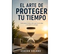 EL ARTE DE PROTEGER TU TIEMPO: Cómo poner límites, decir que no sin culpa y recuperar tu energía
