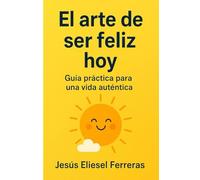 EL ARTE DE SER FELIZ HOY: GUÍA PRÁCTICA PARA UNA VIDA AUTÉNTICA: Descubre cómo encontrar paz y ser tú mismo en un mundo lleno de estrés y redes sociales