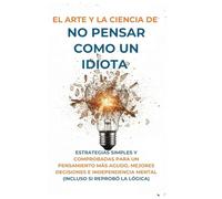 El Arte Y la Ciencia de No Pensar Como un Idiota: Estrategias Simples y Comprobadas para un Pensamiento Más Agudo, Mejores Decisiones e Independencia Mental (Incluso Si Reprobó la Lógica)