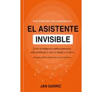 EL ASISTENTE INVISIBLE: Cómo la inteligencia artificial generativa está cambiando tu vida, tu trabajo y tu futuro. Una guía práctica desde cero y sin tecnicismos