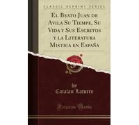 El Beato Juan de Avila Su Tiempe, Su Vida y Sus Escritos y la Literatura Mistica en España (Classic Reprint)
