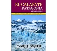 EL CALAFATE PATAGONIA TRAVEL GUIDE: Unlock Must-See Sights, Hidden Gems, Adventure, and Culture