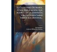 El Catecismo De Maria, Ã" Sea, ExplicaciÃ3n Que Acerca De La SantÃ-sima Virgen Deben Saber Todos Sus Devotos...