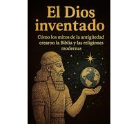 El dios inventado. Cómo los mitos de la antigüedad crearon la Biblia y las religiones modernas
