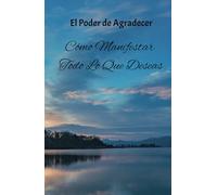 El Poder de Agradecer: Cómo Manifestar Todo Lo Que Deseas: Desde el Corazón: Agradece, Crea y Vive en Abundancia
