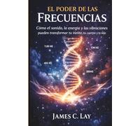 EL PODER DE LAS FRECUENCIAS: Cómo el sonido, la energía y las vibraciones pueden transformar tu mente, tu cuerpo y tu vida
