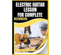 ELECTRIC GUITAR LESSON FOR COMPLETE BEGINNERS: Step-By-Step Guide To Playing Electric Guitar: Easy Techniques, Tips, And Beginner Master