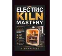 ELECTRIC KILN MASTERY: A Practical Guide to Firing, Glazing, Troubleshooting, and Maintenance for Ceramic Artists and Potters