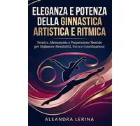 Eleganza e Potenza della Ginnastica Artistica e Ritmica: Tecnica, Allenamento e Preparazione Mentale per Migliorare Flessibilità, Forza e Coordinazione