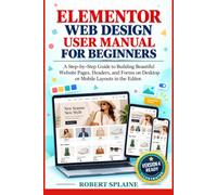 ELEMENTOR WEB DESIGN USER MANUAL FOR BEGINNERS: A Step-by-Step Guide to Building Beautiful Website Pages, Headers, and Forms on Desktop or Mobile Layouts in the Editor.